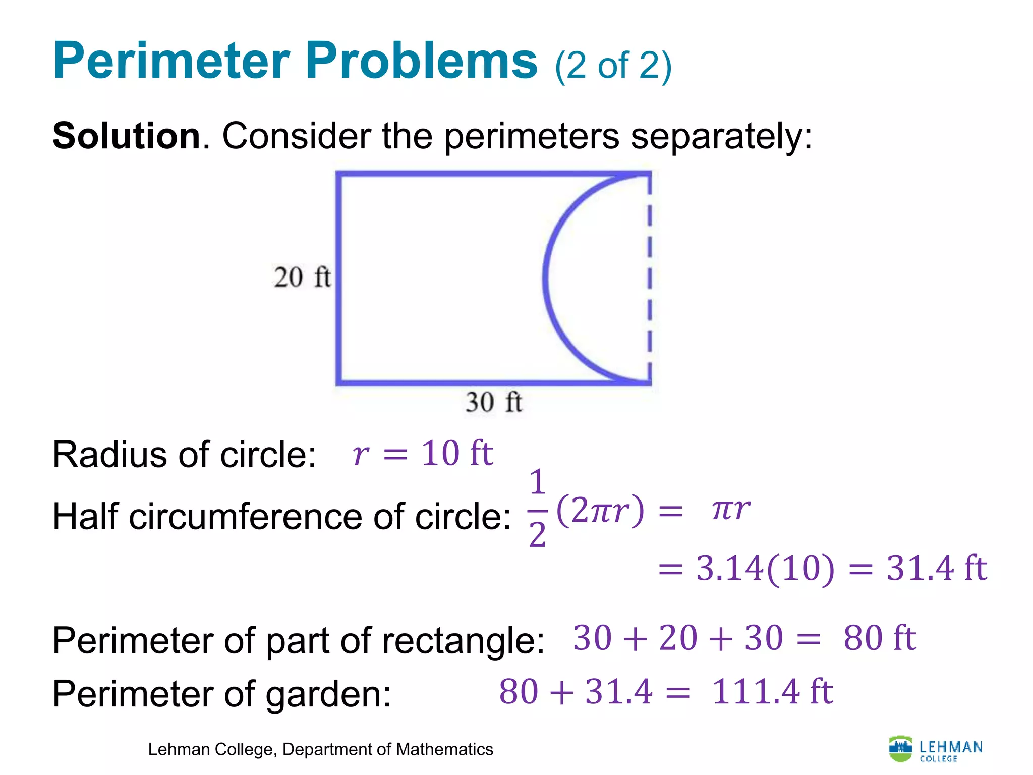 Lehman College, Department of Mathematics
Perimeter Problems (2 of 2)
Solution. Consider the perimeters separately:
Radius of circle:
Half circumference of circle:
Perimeter of part of rectangle:
Perimeter of garden:
𝑟 = 10 ft
1
2
2𝜋𝑟 = 𝜋𝑟
= 3.14(10) = 31.4 ft
30 + 20 + 30 =
80 + 31.4 = 111.4 ft
80 ft
 