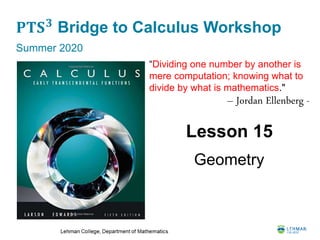 𝐏𝐓𝐒 𝟑
Bridge to Calculus Workshop
Summer 2020
Lesson 15
Geometry
“Dividing one number by another is
mere computation; knowing what to
divide by what is mathematics."
– Jordan Ellenberg -
 
