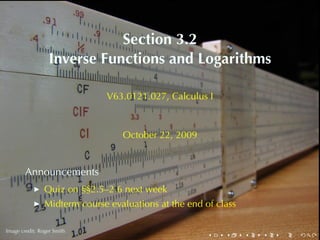 Section	3.2
                  Inverse	Functions	and	Logarithms

                               V63.0121.027, Calculus	I



                                  October	22, 2009


        Announcements
                Quiz	on	§§2.5–2.6	next	week
                Midterm	course	evaluations	at	the	end	of	class

        .
.
Image	credit: Roger	Smith
                                                       .   .     .   .   .   .
 