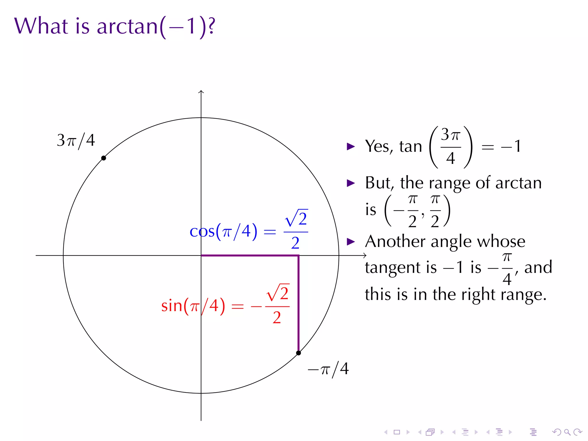 What	is arctan(−1)?

                    .

                                                          (   )
    3
    . π/4                                                  3π
            .                                  Yes, tan          = −1
                                                            4
                                               But, the	range	of arctan
                                                 ( π π)
                               √               is − ,
                                 2                    2 2
                   c
                   . os(π/4) =
                     .          2              Another	angle	whose
                                               .                    π
                                               tangent	is −1 is − , and
                              √                                     4
                               2               this	is	in	the	right	range.
                . in(π/4) = −
                s
                              2
                                   .
                                       −
                                       . π/4


                                                 .    .       .   .   .   .
 