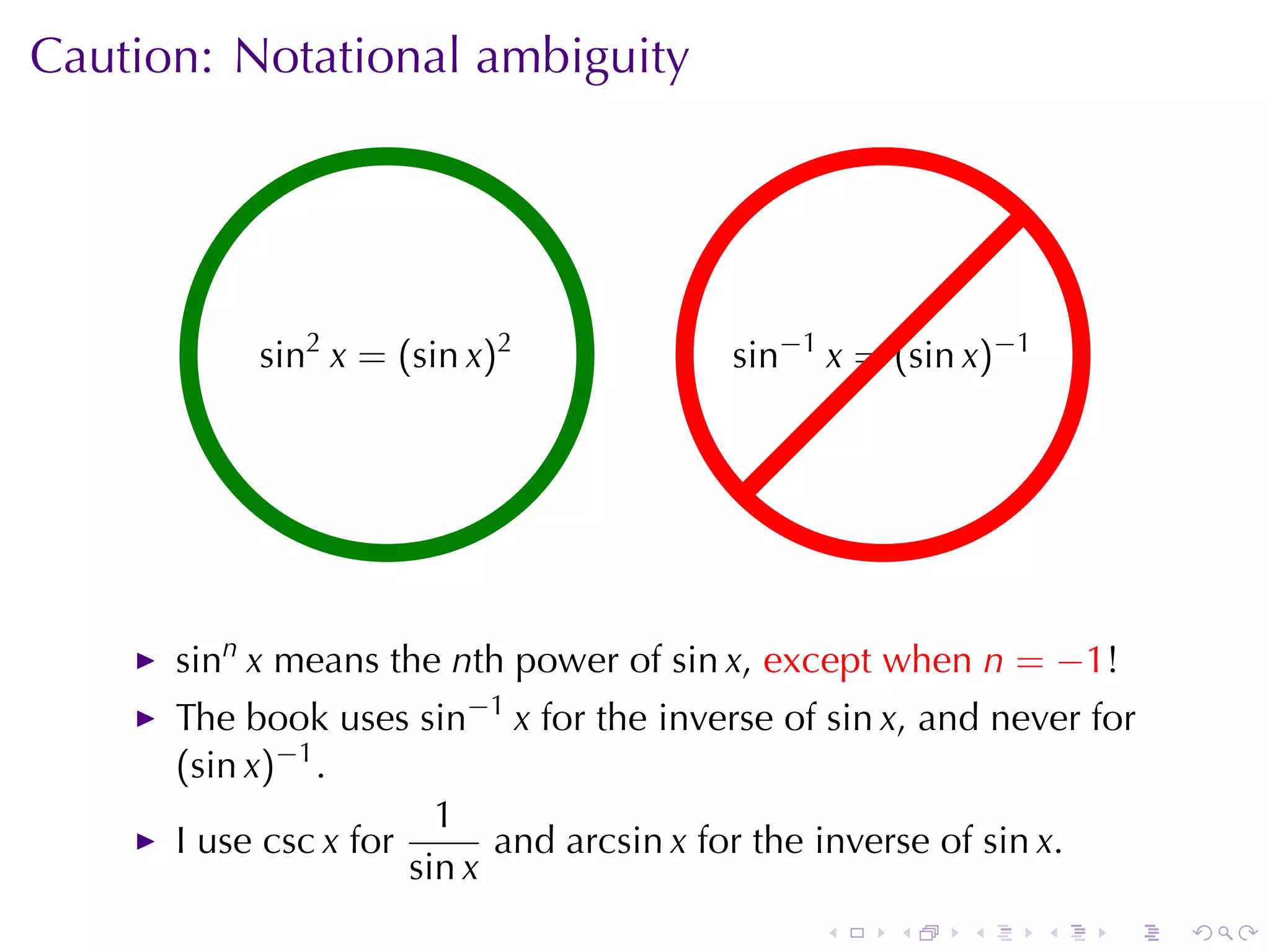 Caution: Notational	ambiguity




           . in2 x =.(sin x)2
           s                             . in−1 x = (sin x)−1
                                         s




      sinn x means	the nth	power	of sin x, except	when n = −1!
      The	book	uses sin−1 x for	the	inverse	of sin x, and	never	for
      (sin x)−1 .
                        1
      I use csc x for       and arcsin x for	the	inverse	of sin x.
                      sin x
                                               .   .    .       .   .   .
 