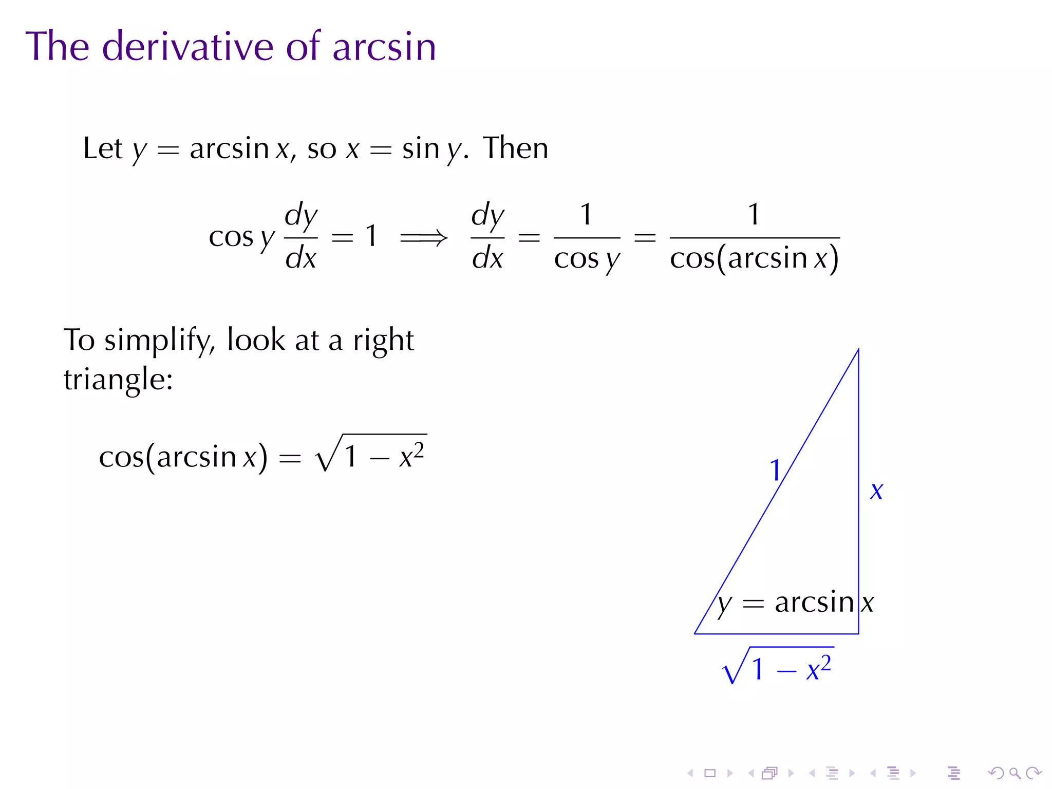 The	derivative	of	arcsin

   Let y = arcsin x, so x = sin y. Then

                     dy        dy     1          1
             cos y      = 1 =⇒    =       =
                     dx        dx   cos y   cos(arcsin x)

  To	simplify, look	at	a	right
  triangle:
                     √
     cos(arcsin x) = 1 − x2                              1
                                                         .
                                                                     x
                                                                     .


                                                    y
                                                    . = arcsin x
                                                  . √
                                                    . 1 − x2


                                              .      .       .   .       .   .
 