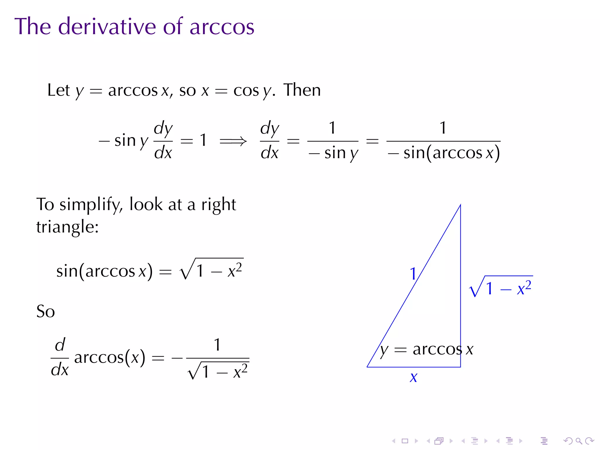 The	derivative	of	arccos

   Let y = arccos x, so x = cos y. Then

                    dy        dy      1             1
          − sin y      = 1 =⇒    =         =
                    dx        dx   − sin y   − sin(arccos x)

  To	simplify, look	at	a	right
  triangle:
                     √
     sin(arccos x) = 1 − x2                          1
                                                     .           √
                                                                 . 1 − x2
  So
   d                  1                         y
                                                . = arccos x
      arccos(x) = − √                       .
   dx                1 − x2                          x
                                                     .


                                                 .       .   .      .   .   .
 