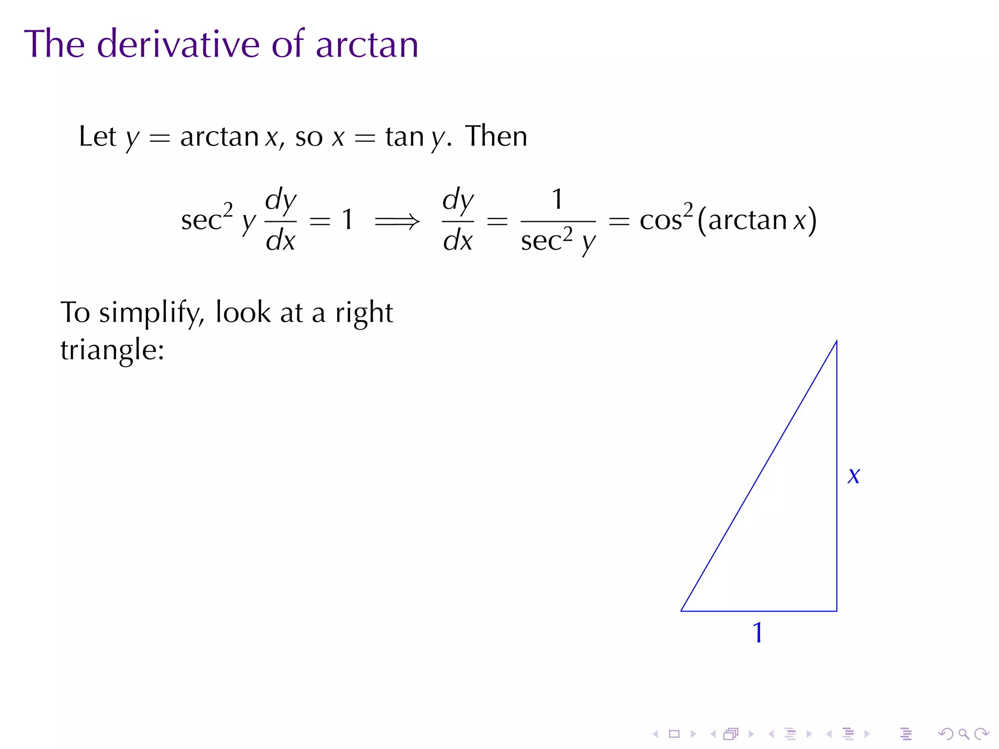 The	derivative	of	arctan

   Let y = arctan x, so x = tan y. Then

                     dy        dy     1
            sec2 y      = 1 =⇒    =        = cos2 (arctan x)
                     dx        dx   sec2 y

  To	simplify, look	at	a	right
  triangle:



                                                                   x
                                                                   .



                                                   .
                                                           1
                                                           .


                                               .       .   .   .       .   .
 