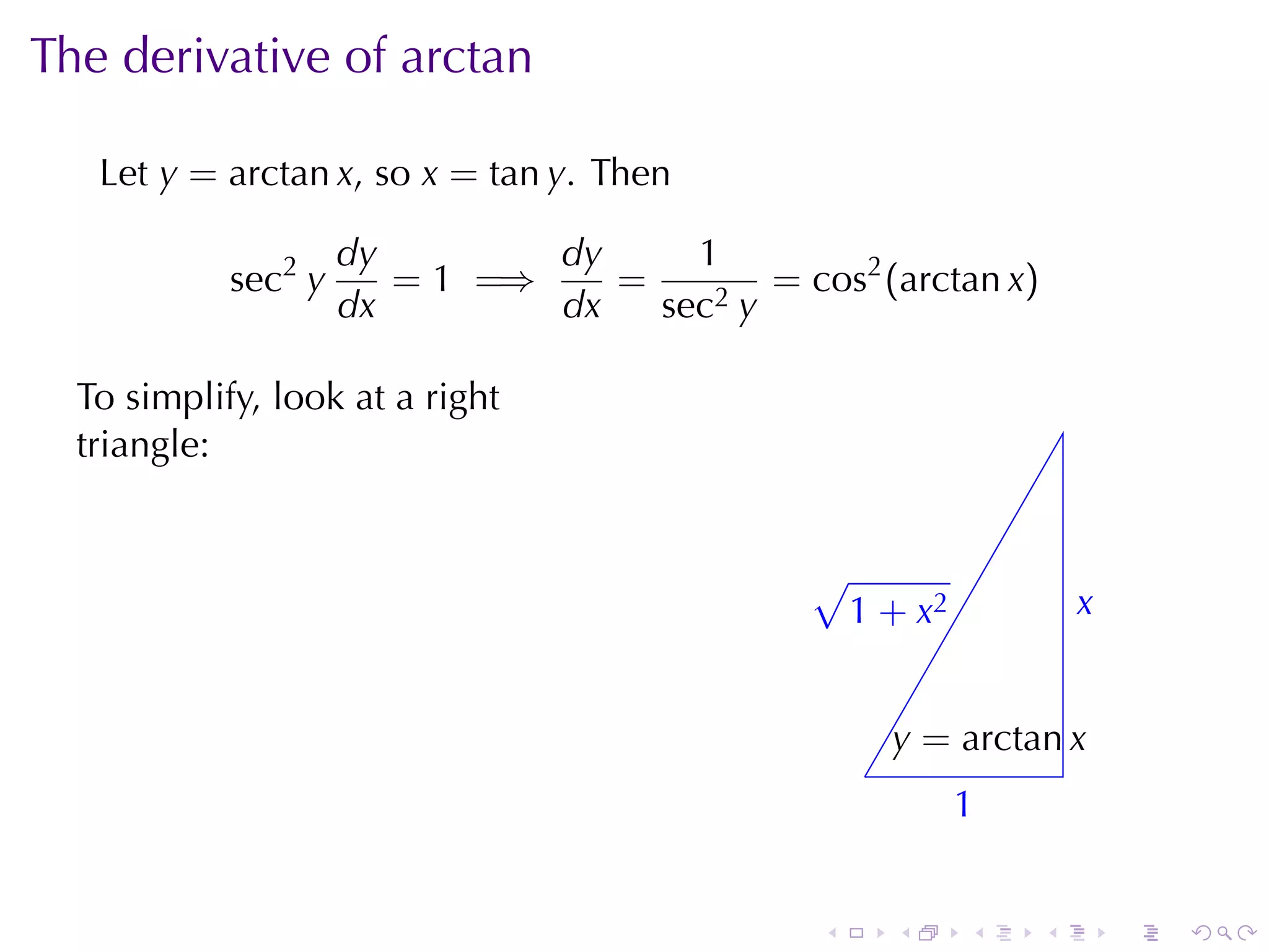 The	derivative	of	arctan

   Let y = arctan x, so x = tan y. Then

                     dy        dy     1
            sec2 y      = 1 =⇒    =        = cos2 (arctan x)
                     dx        dx   sec2 y

  To	simplify, look	at	a	right
  triangle:


                                               √
                                               . 1 + x2             x
                                                                    .


                                                       y
                                                       . = arctan x
                                                   .
                                                           1
                                                           .


                                               .       .   .    .       .   .
 