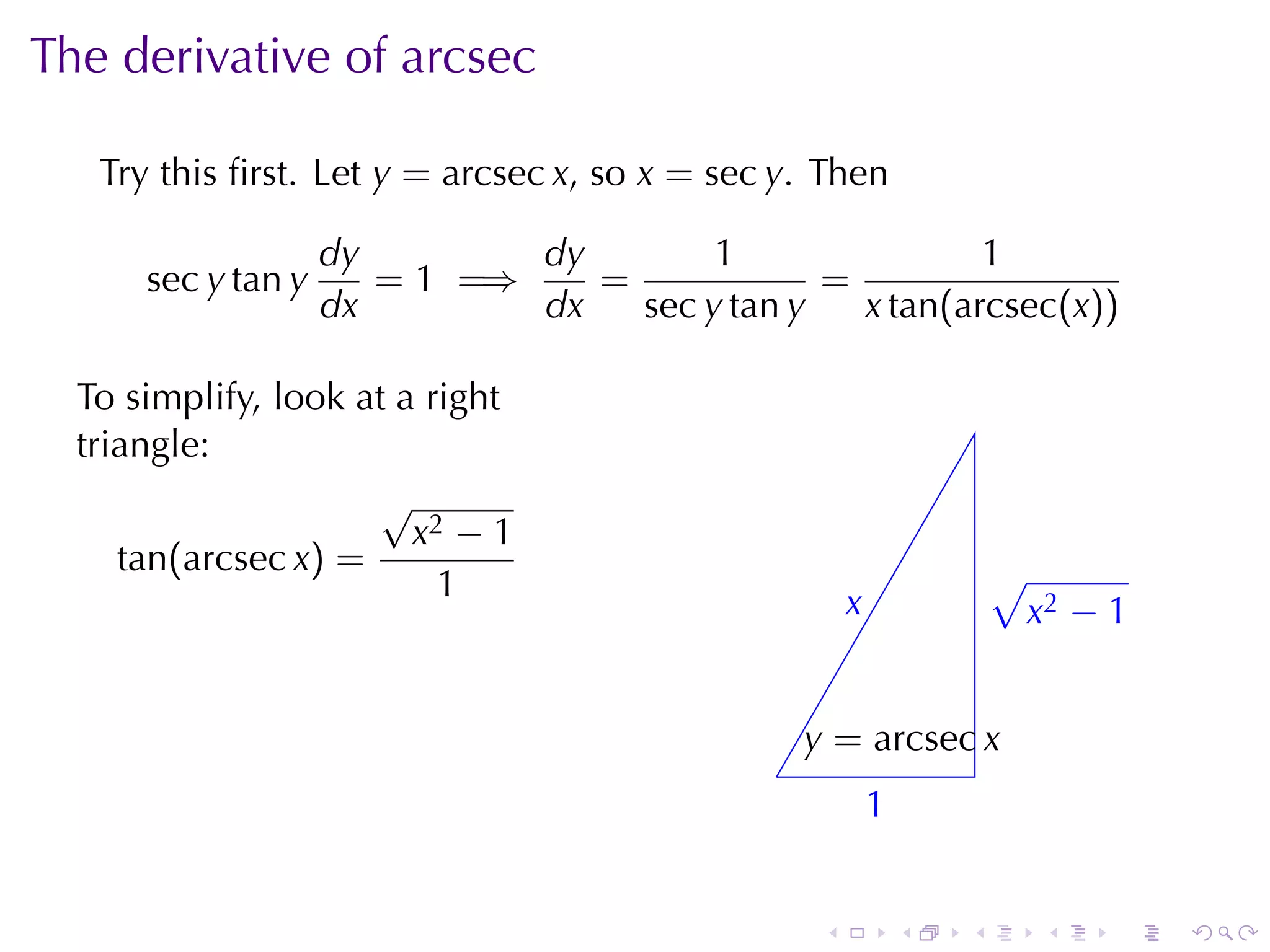 The	derivative	of	arcsec

   Try	this	ﬁrst. Let y = arcsec x, so x = sec y. Then

                    dy        dy        1                1
      sec y tan y      = 1 =⇒    =             =
                    dx        dx   sec y tan y   x tan(arcsec(x))

  To	simplify, look	at	a	right
  triangle:
                     √
                        x2 − 1
     tan(arcsec x) =                                                   √
                          1                            x
                                                       .               . x2 − 1


                                                  y
                                                  . = arcsec x
                                              .
                                                           1
                                                           .


                                                   .           .   .      .   .   .
 