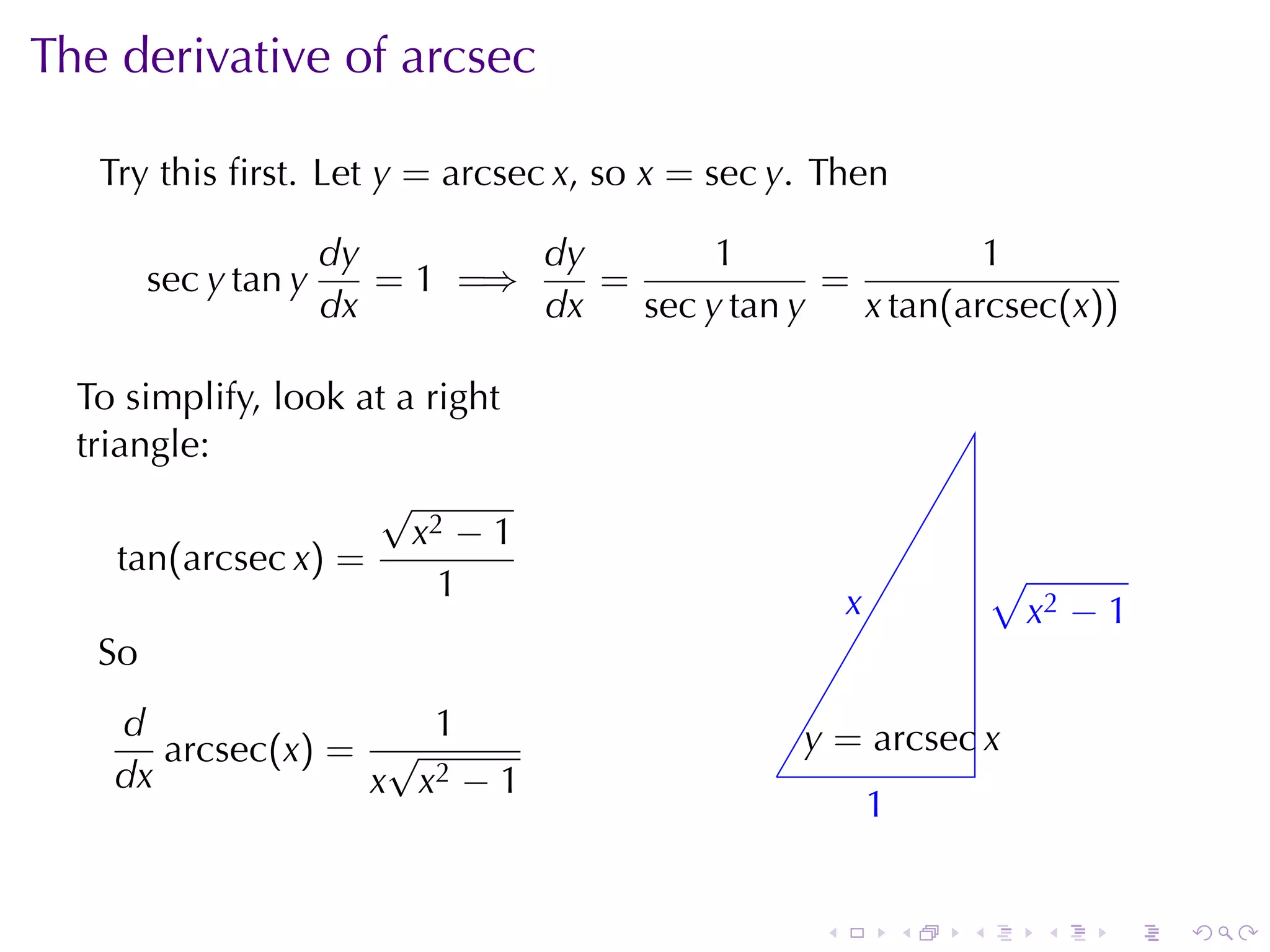 The	derivative	of	arcsec

   Try	this	ﬁrst. Let y = arcsec x, so x = sec y. Then

                      dy        dy        1                1
        sec y tan y      = 1 =⇒    =             =
                      dx        dx   sec y tan y   x tan(arcsec(x))

  To	simplify, look	at	a	right
  triangle:
                     √
                        x2 − 1
     tan(arcsec x) =                                                    √
                          1                             x
                                                        .               . x2 − 1
   So
    d                1                             y
                                                   . = arcsec x
       arcsec(x) = √                           .
    dx            x x2 − 1
                                                            1
                                                            .


                                                    .           .   .      .   .   .
 