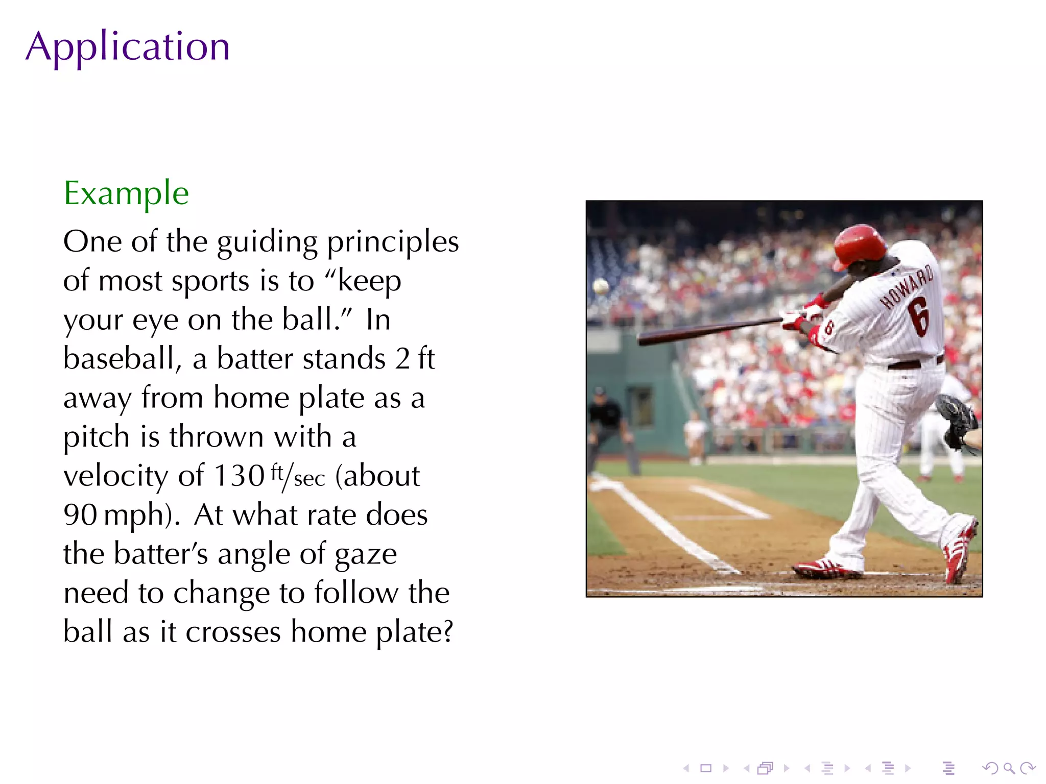 Application


  Example
  One	of	the	guiding	principles
  of	most	sports	is	to	“keep
  your	eye	on	the	ball.” In
  baseball, a	batter	stands 2 ft
  away	from	home	plate	as	a
  pitch	is	thrown	with	a
  velocity	of 130 ft/sec (about
  90 mph). At	what	rate	does
  the	batter’s	angle	of	gaze
  need	to	change	to	follow	the
  ball	as	it	crosses	home	plate?



                                   .   .   .   .   .   .
 