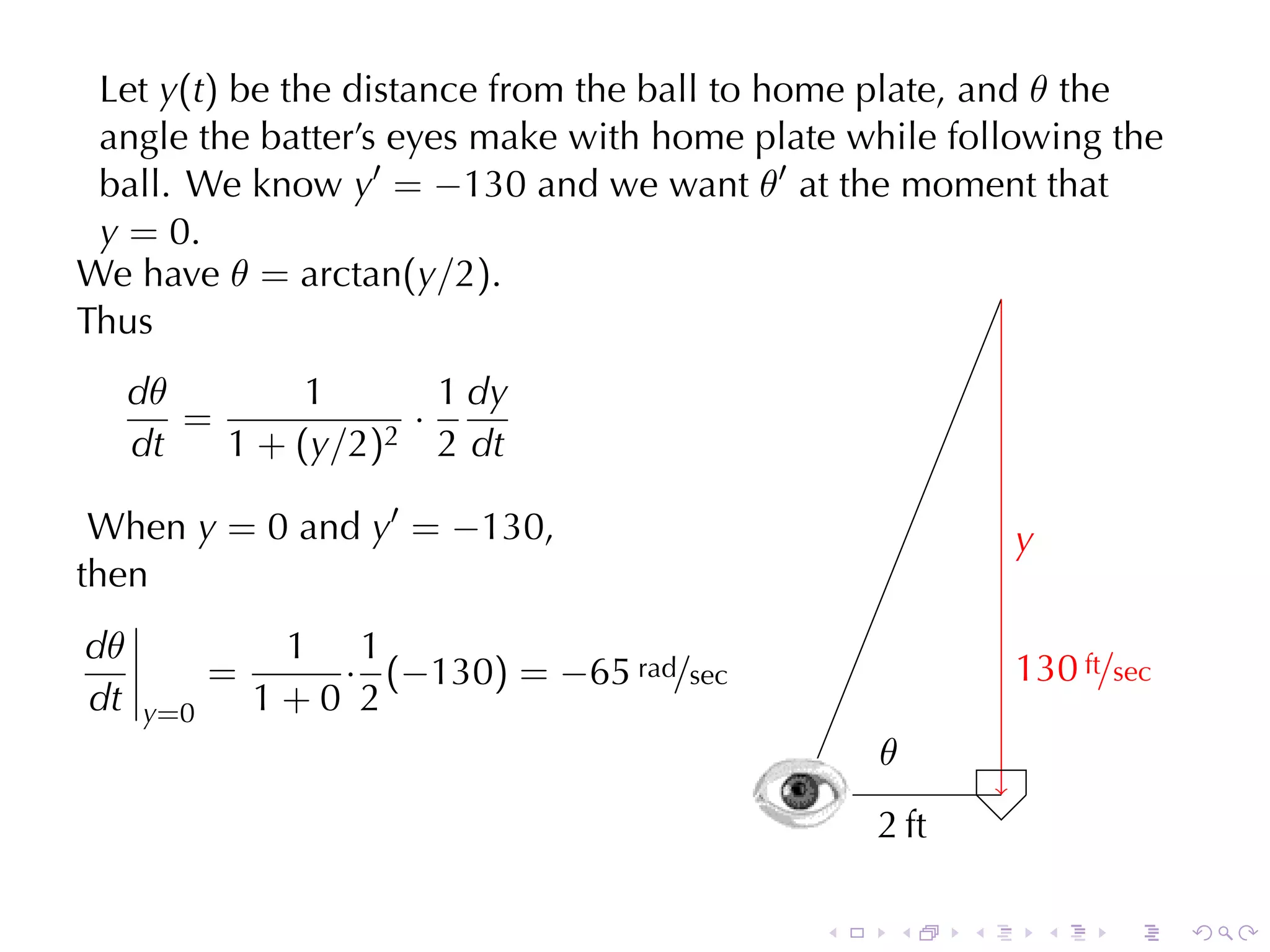 Let y(t) be	the	distance	from	the	ball	to	home	plate, and θ the
 angle	the	batter’s	eyes	make	with	home	plate	while	following	the
 ball. We	know y′ = −130 and	we	want θ′ at	the	moment	that
 y = 0.
We	have θ = arctan(y/2).
Thus
     dθ        1         1 dy
        =              ·
                      2 2 dt
     dt   1 + ( y /2 )

 When y = 0 and y′ = −130,                                         y
                                                                   .
then
dθ               1 1
            =      · (−130) = −65 rad/sec                          1
                                                                   . 30 ft/sec
dt   y =0       1+0 2
                                                        .
                                                        θ
                                                .
                                            .           2
                                                        . ft

                                                    .    .     .       .   .     .
 