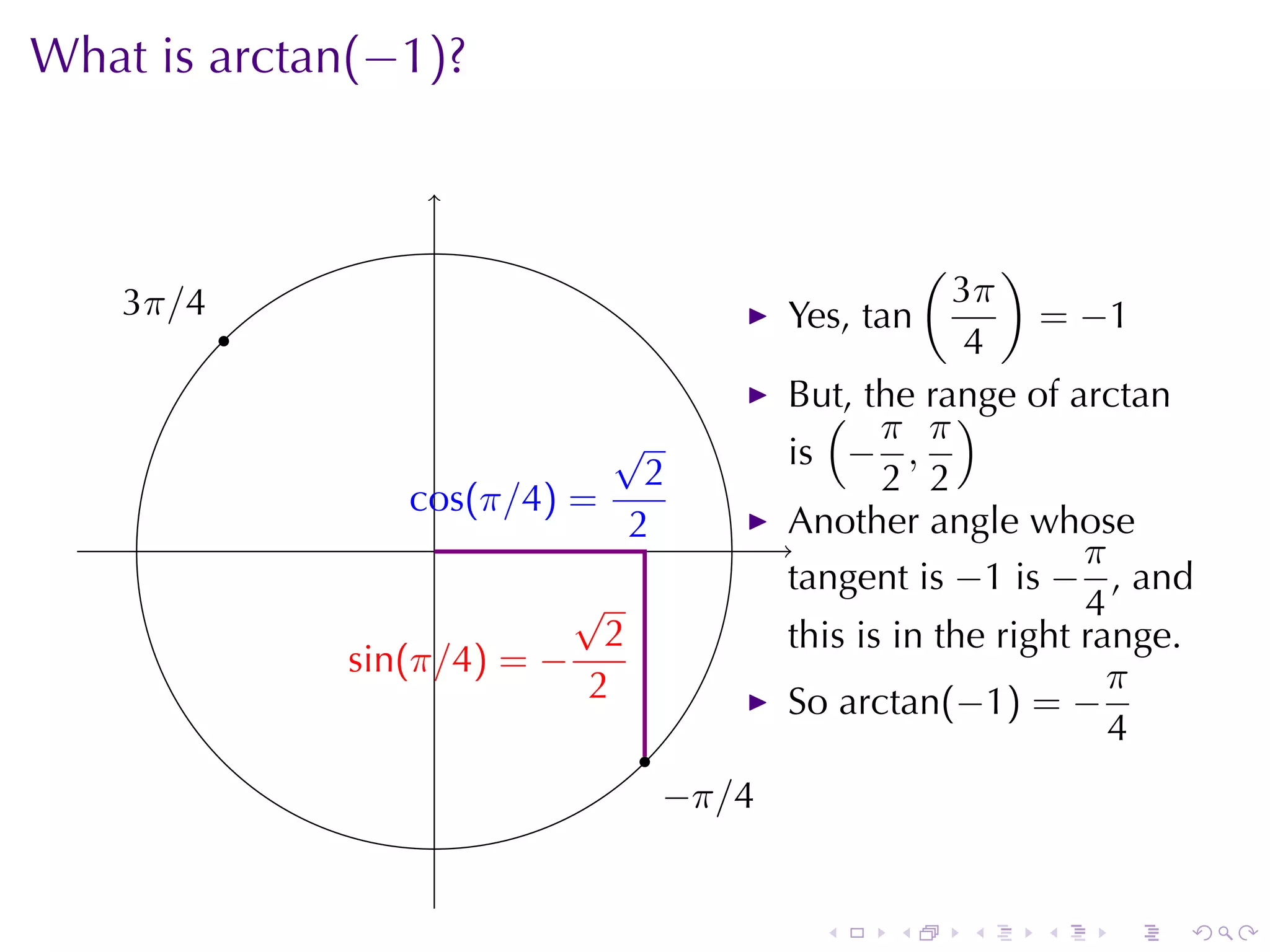 What	is arctan(−1)?

                    .

                                                          (   )
    3
    . π/4                                                  3π
            .                                  Yes, tan          = −1
                                                            4
                                               But, the	range	of arctan
                                                 ( π π)
                               √               is − ,
                                 2                    2 2
                   c
                   . os(π/4) =
                     .          2              Another	angle	whose
                                               .                    π
                                               tangent	is −1 is − , and
                              √                                     4
                               2               this	is	in	the	right	range.
                . in(π/4) = −
                s                                                     π
                              2                So arctan(−1) = −
                                                                      4
                                   .
                                       −
                                       . π/4


                                                 .    .       .   .   .   .
 