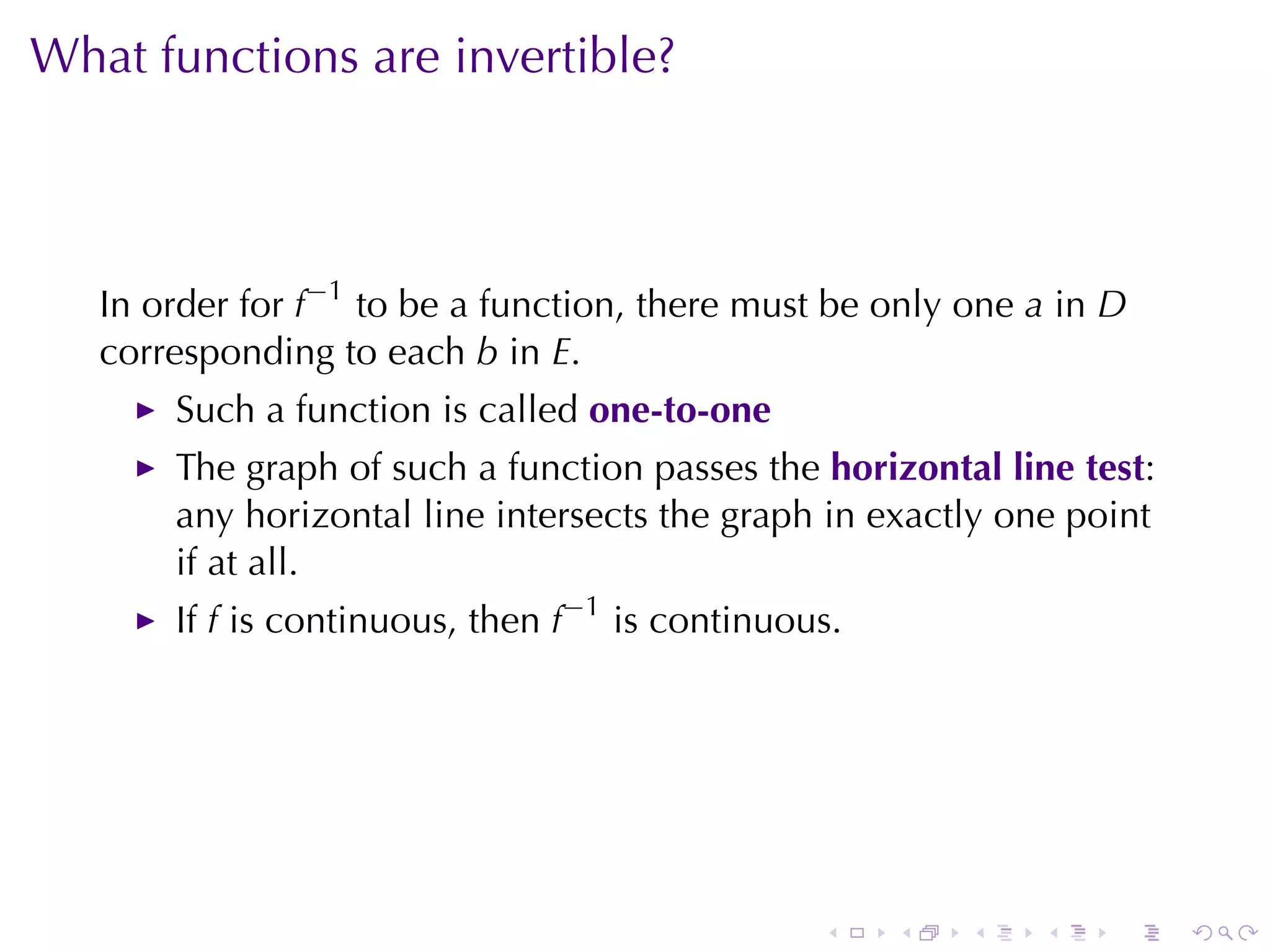 What	functions	are	invertible?



   In	order	for f−1 to	be	a	function, there	must	be	only	one a in D
   corresponding	to	each b in E.
       Such	a	function	is	called one-to-one
       The	graph	of	such	a	function	passes	the horizontal	line	test:
       any	horizontal	line	intersects	the	graph	in	exactly	one	point
       if	at	all.
       If f is	continuous, then f−1 is	continuous.




                                                .    .   .   .    .    .
 