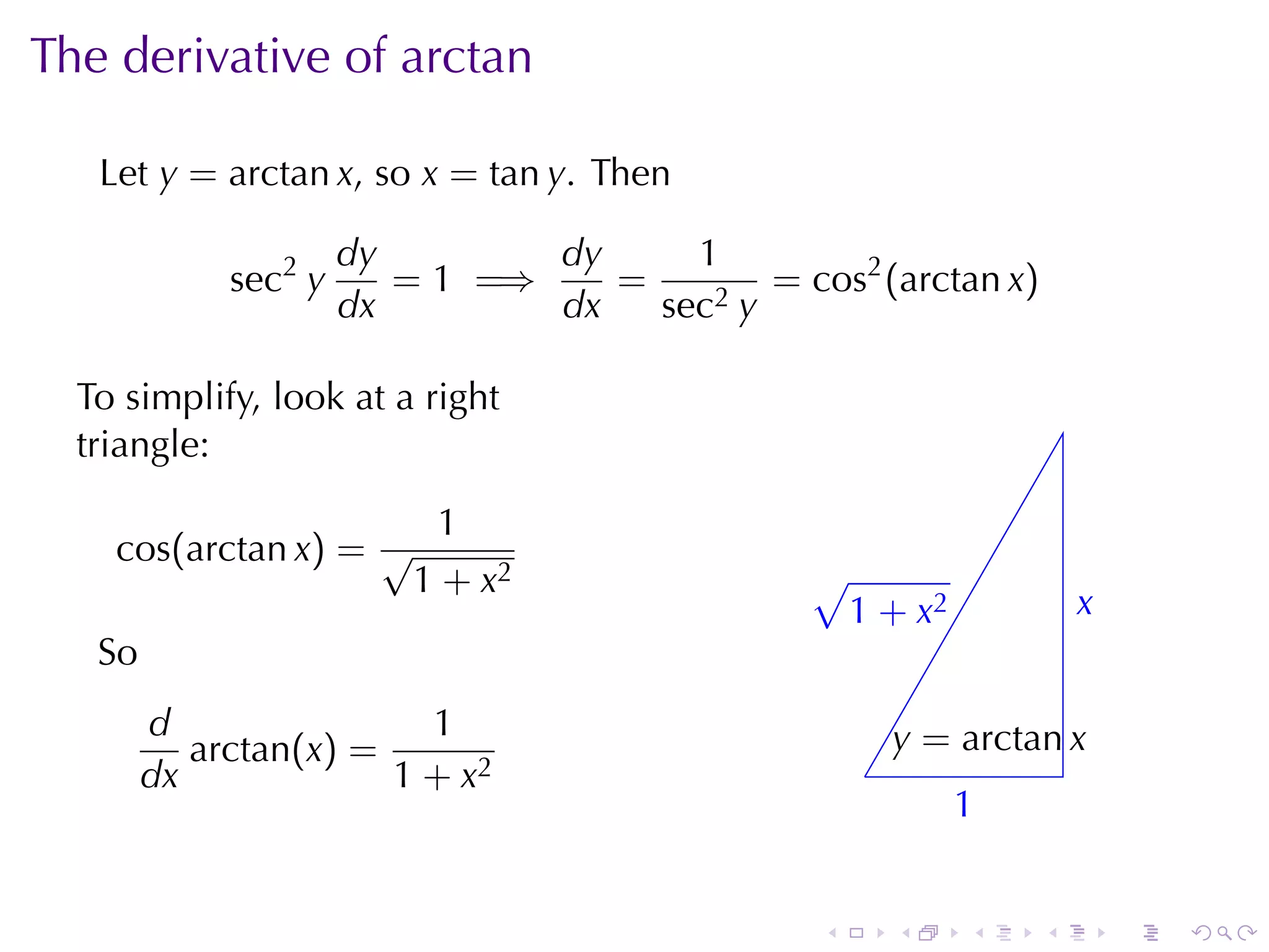 The	derivative	of	arctan

   Let y = arctan x, so x = tan y. Then

                      dy        dy     1
             sec2 y      = 1 =⇒    =        = cos2 (arctan x)
                      dx        dx   sec2 y

  To	simplify, look	at	a	right
  triangle:

                      1
    cos(arctan x) = √
                     1 + x2                     √
                                                . 1 + x2             x
                                                                     .
   So
        d                1                              y
                                                        . = arctan x
           arctan(x) =                              .
        dx             1 + x2
                                                            1
                                                            .


                                                .       .   .    .       .   .
 