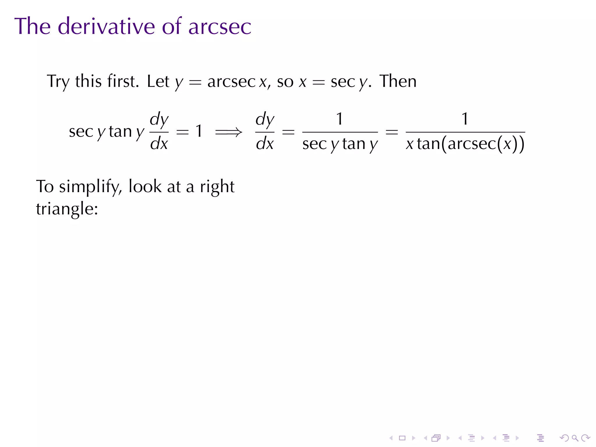The	derivative	of	arcsec

   Try	this	ﬁrst. Let y = arcsec x, so x = sec y. Then

                    dy        dy        1                1
      sec y tan y      = 1 =⇒    =             =
                    dx        dx   sec y tan y   x tan(arcsec(x))

  To	simplify, look	at	a	right
  triangle:




                                              .



                                                  .      .   .   .   .   .
 