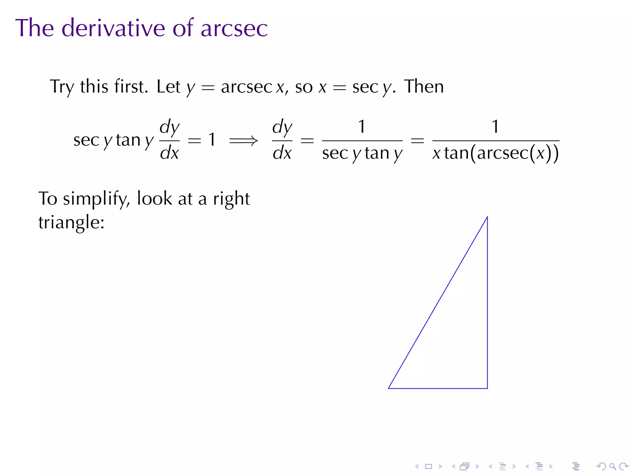 The	derivative	of	arcsec

   Try	this	ﬁrst. Let y = arcsec x, so x = sec y. Then

                    dy        dy        1                1
      sec y tan y      = 1 =⇒    =             =
                    dx        dx   sec y tan y   x tan(arcsec(x))

  To	simplify, look	at	a	right
  triangle:




                                              .



                                                  .      .   .   .   .   .
 