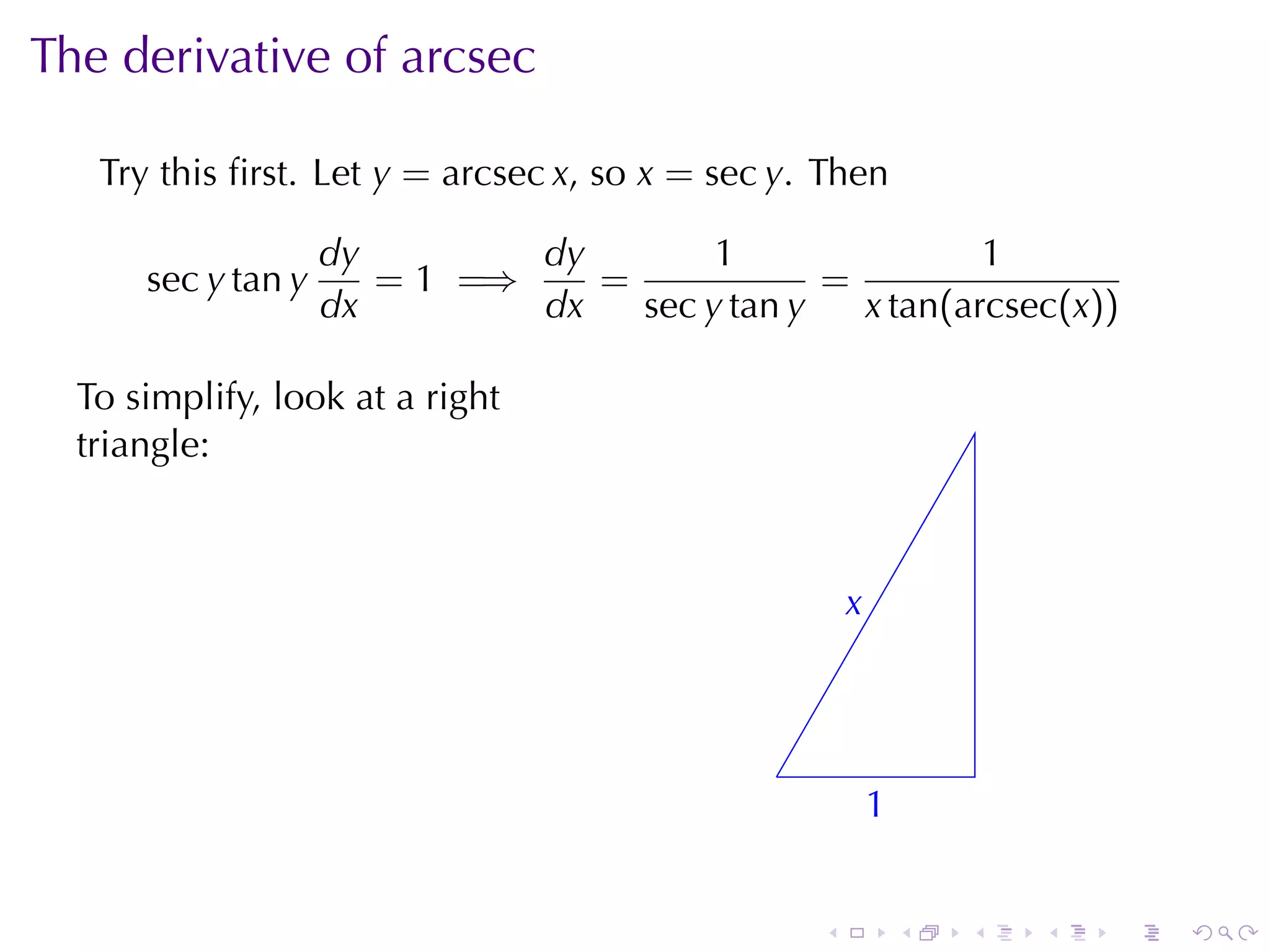 The	derivative	of	arcsec

   Try	this	ﬁrst. Let y = arcsec x, so x = sec y. Then

                    dy        dy        1                1
      sec y tan y      = 1 =⇒    =             =
                    dx        dx   sec y tan y   x tan(arcsec(x))

  To	simplify, look	at	a	right
  triangle:



                                                      x
                                                      .



                                              .
                                                          1
                                                          .


                                                  .           .   .   .   .   .
 