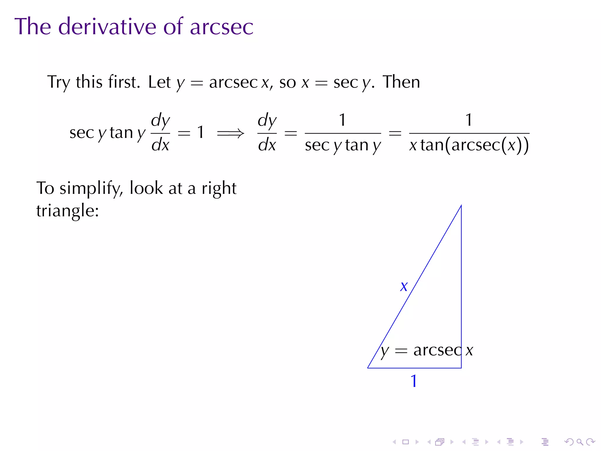The	derivative	of	arcsec

   Try	this	ﬁrst. Let y = arcsec x, so x = sec y. Then

                    dy        dy        1                1
      sec y tan y      = 1 =⇒    =             =
                    dx        dx   sec y tan y   x tan(arcsec(x))

  To	simplify, look	at	a	right
  triangle:



                                                       x
                                                       .


                                                  y
                                                  . = arcsec x
                                              .
                                                           1
                                                           .


                                                   .           .   .   .   .   .
 