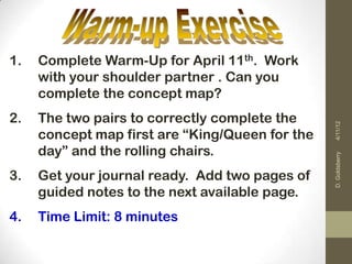 1.   Complete Warm-Up for April 11th. Work
     with your shoulder partner . Can you
     complete the concept map?
2.   The two pairs to correctly complete the




                                                 4/11/12
     concept map first are “King/Queen for the
     day” and the rolling chairs.




                                                 D. Goldsberry
3.   Get your journal ready. Add two pages of
     guided notes to the next available page.
4.   Time Limit: 8 minutes
 