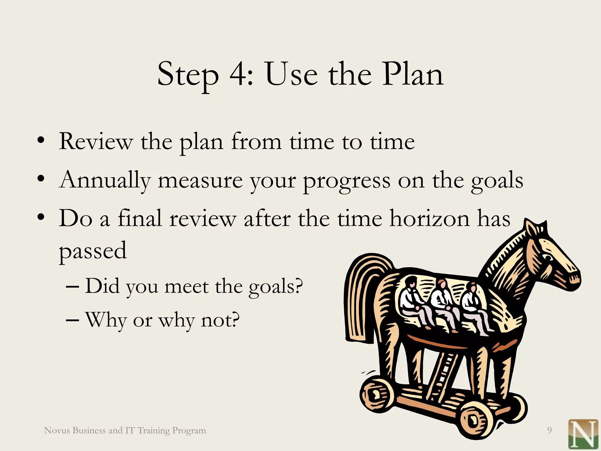 Step 4: Use the Plan
• Review the plan from time to time
• Annually measure your progress on the goals
• Do a final review after the time horizon has
  passed
     – Did you meet the goals?
     – Why or why not?



Novus Business and IT Training Program           9
 