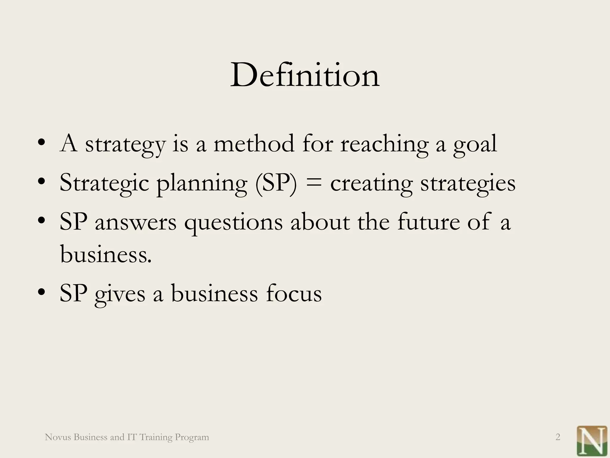 Definition
• A strategy is a method for reaching a goal
• Strategic planning (SP) = creating strategies
• SP answers questions about the future of a
  business.
• SP gives a business focus




Novus Business and IT Training Program                2
 