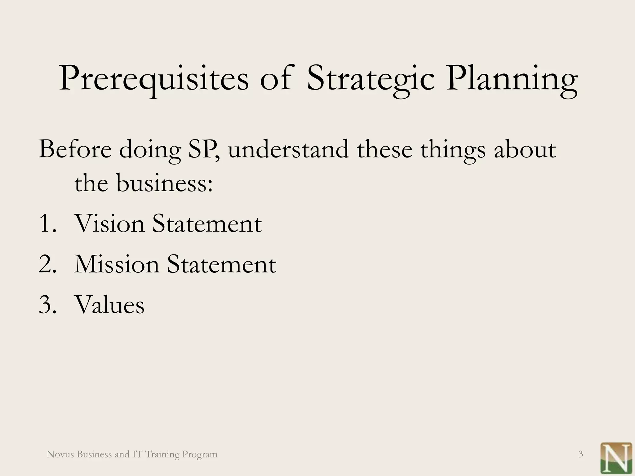 Prerequisites of Strategic Planning
Before doing SP, understand these things about
   the business:
1. Vision Statement
2. Mission Statement
3. Values




Novus Business and IT Training Program           3
 