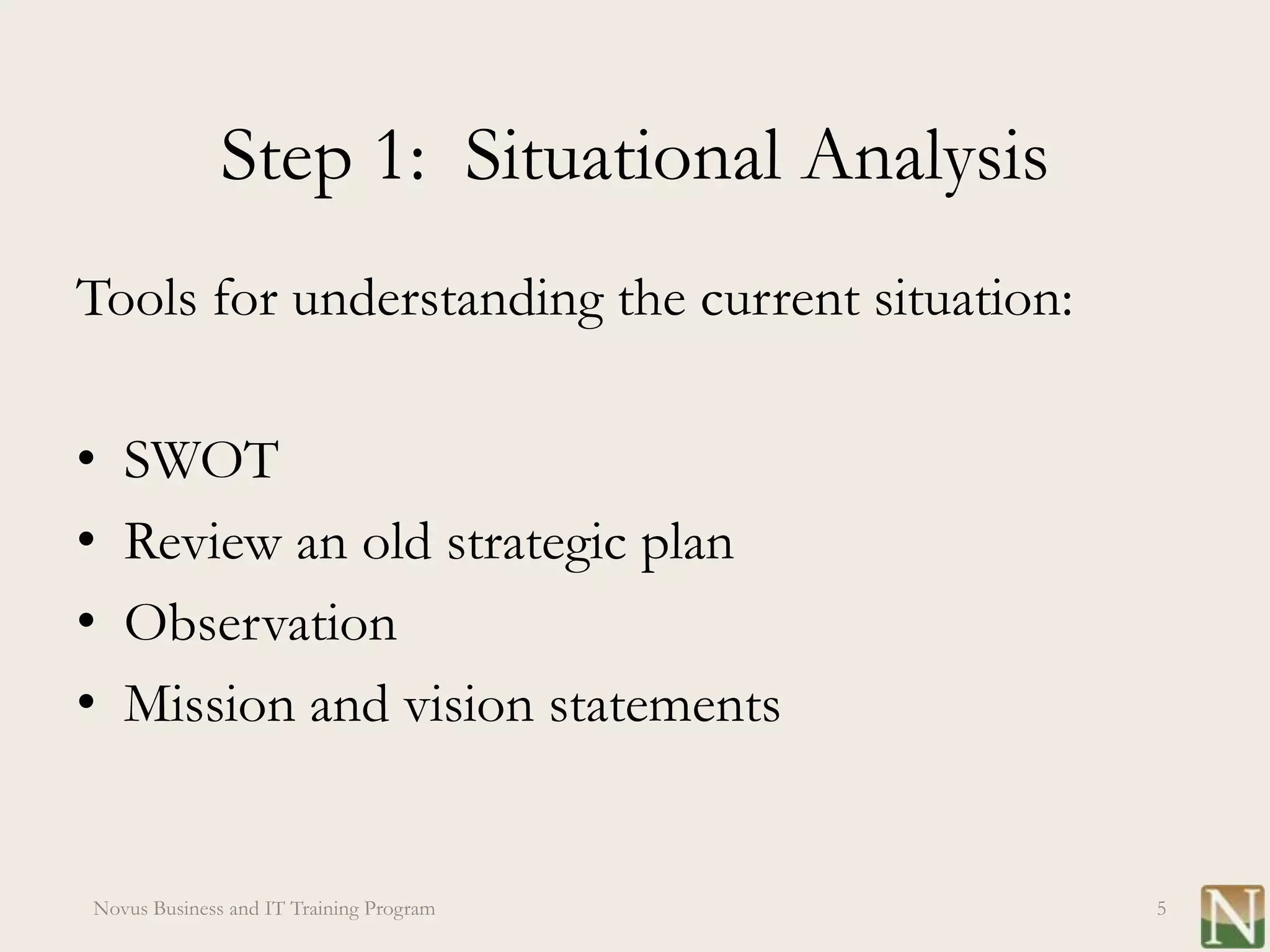 Step 1: Situational Analysis
Tools for understanding the current situation:

•   SWOT
•   Review an old strategic plan
•   Observation
•   Mission and vision statements


Novus Business and IT Training Program           5
 