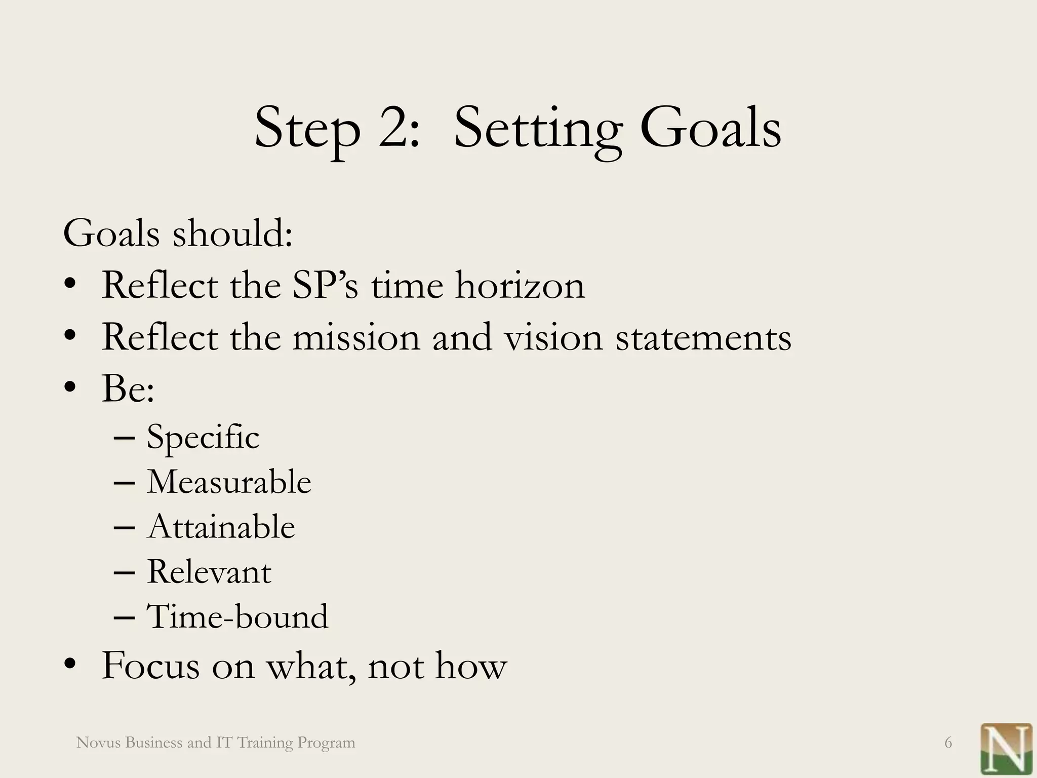 Step 2: Setting Goals
Goals should:
• Reflect the SP’s time horizon
• Reflect the mission and vision statements
• Be:
     –   Specific
     –   Measurable
     –   Attainable
     –   Relevant
     –   Time-bound
• Focus on what, not how
Novus Business and IT Training Program          6
 