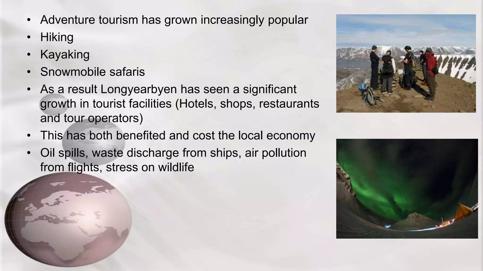 • Adventure tourism has grown increasingly popular
• Hiking
• Kayaking
• Snowmobile safaris
• As a result Longyearbyen has seen a significant
growth in tourist facilities (Hotels, shops, restaurants
and tour operators)
• This has both benefited and cost the local economy
• Oil spills, waste discharge from ships, air pollution
from flights, stress on wildlife
 