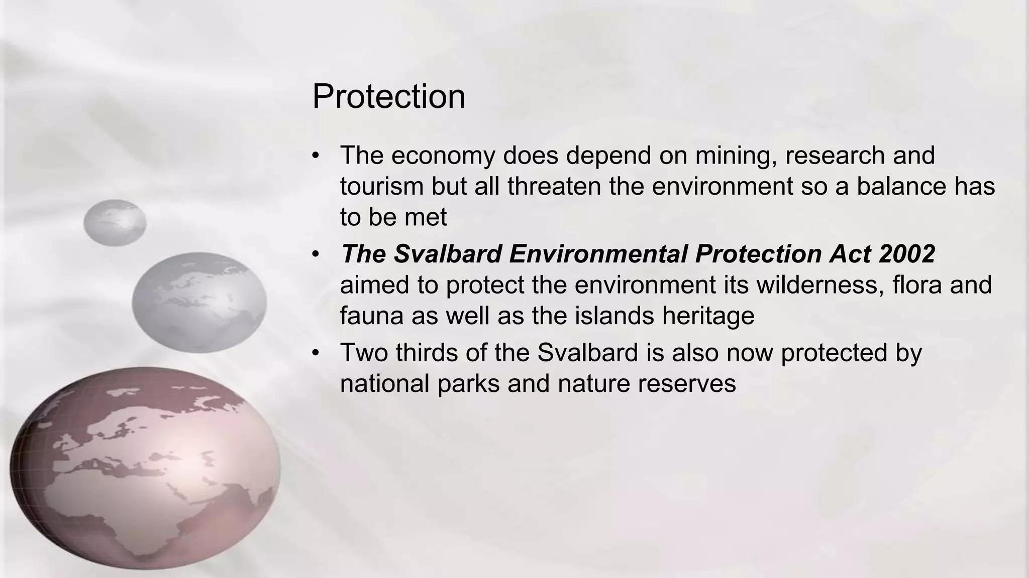 Protection
• The economy does depend on mining, research and
tourism but all threaten the environment so a balance has
to be met
• The Svalbard Environmental Protection Act 2002
aimed to protect the environment its wilderness, flora and
fauna as well as the islands heritage
• Two thirds of the Svalbard is also now protected by
national parks and nature reserves
 