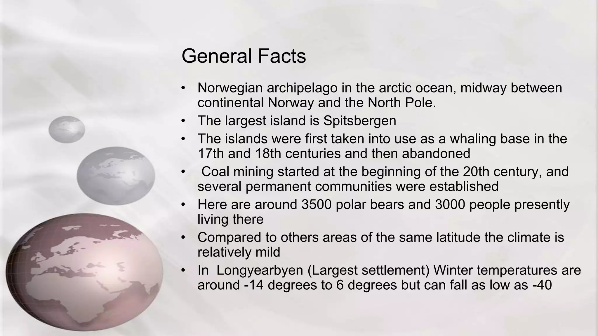 General Facts
• Norwegian archipelago in the arctic ocean, midway between
continental Norway and the North Pole.
• The largest island is Spitsbergen
• The islands were first taken into use as a whaling base in the
17th and 18th centuries and then abandoned
• Coal mining started at the beginning of the 20th century, and
several permanent communities were established
• Here are around 3500 polar bears and 3000 people presently
living there
• Compared to others areas of the same latitude the climate is
relatively mild
• In Longyearbyen (Largest settlement) Winter temperatures are
around -14 degrees to 6 degrees but can fall as low as -40
 