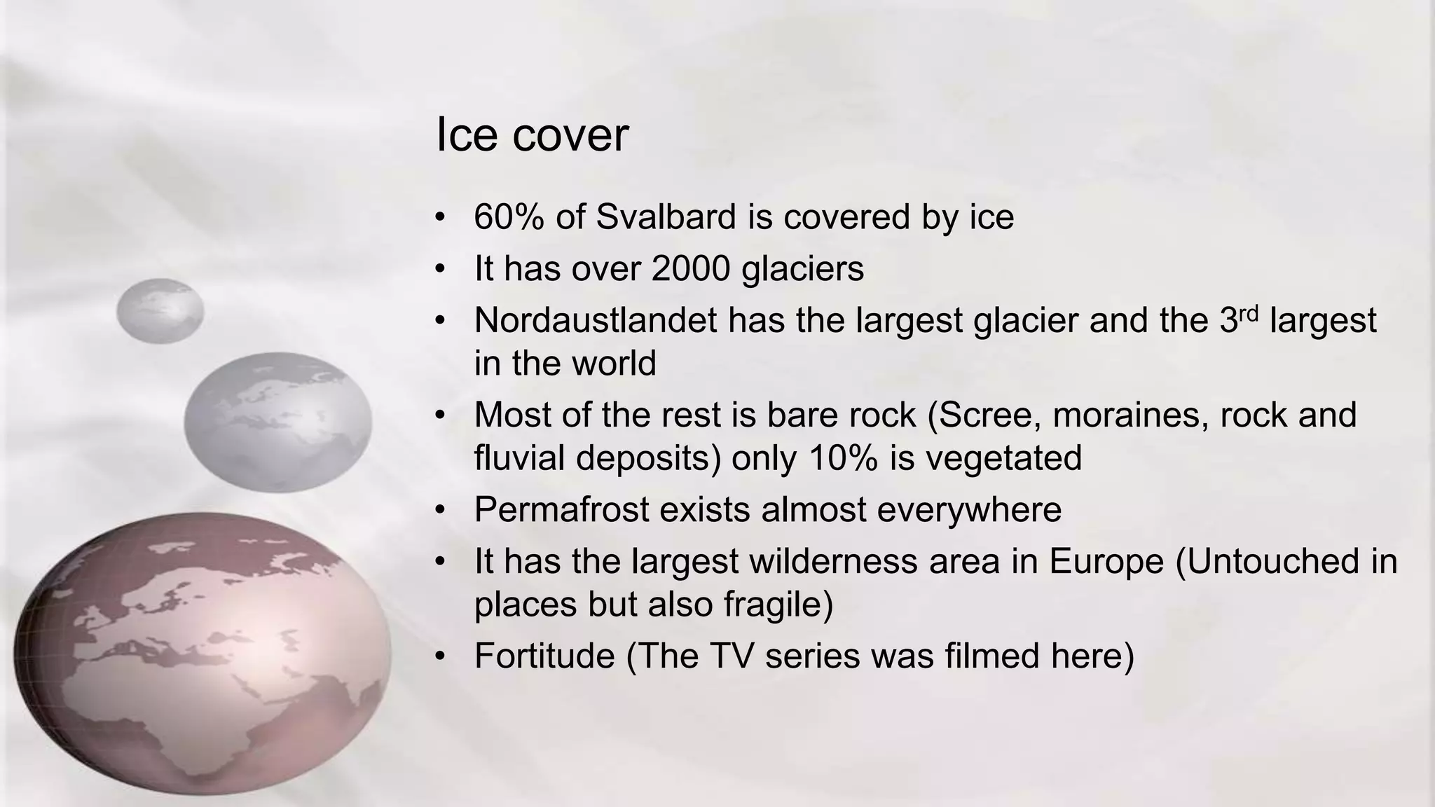 Ice cover
• 60% of Svalbard is covered by ice
• It has over 2000 glaciers
• Nordaustlandet has the largest glacier and the 3rd largest
in the world
• Most of the rest is bare rock (Scree, moraines, rock and
fluvial deposits) only 10% is vegetated
• Permafrost exists almost everywhere
• It has the largest wilderness area in Europe (Untouched in
places but also fragile)
• Fortitude (The TV series was filmed here)
 