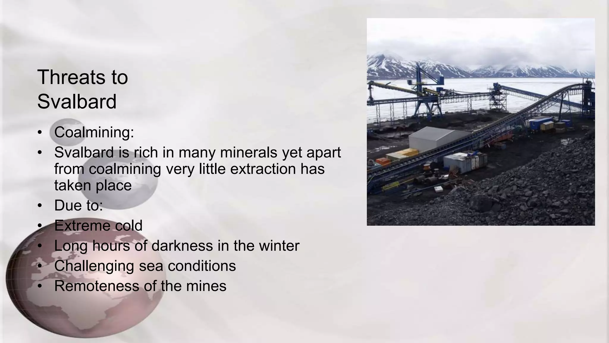Threats to
Svalbard
• Coalmining:
• Svalbard is rich in many minerals yet apart
from coalmining very little extraction has
taken place
• Due to:
• Extreme cold
• Long hours of darkness in the winter
• Challenging sea conditions
• Remoteness of the mines
 