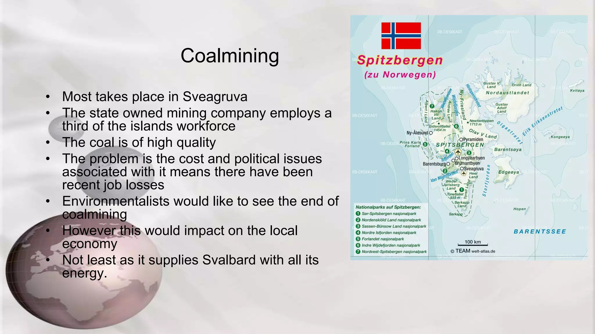 Coalmining
• Most takes place in Sveagruva
• The state owned mining company employs a
third of the islands workforce
• The coal is of high quality
• The problem is the cost and political issues
associated with it means there have been
recent job losses
• Environmentalists would like to see the end of
coalmining
• However this would impact on the local
economy
• Not least as it supplies Svalbard with all its
energy.
 