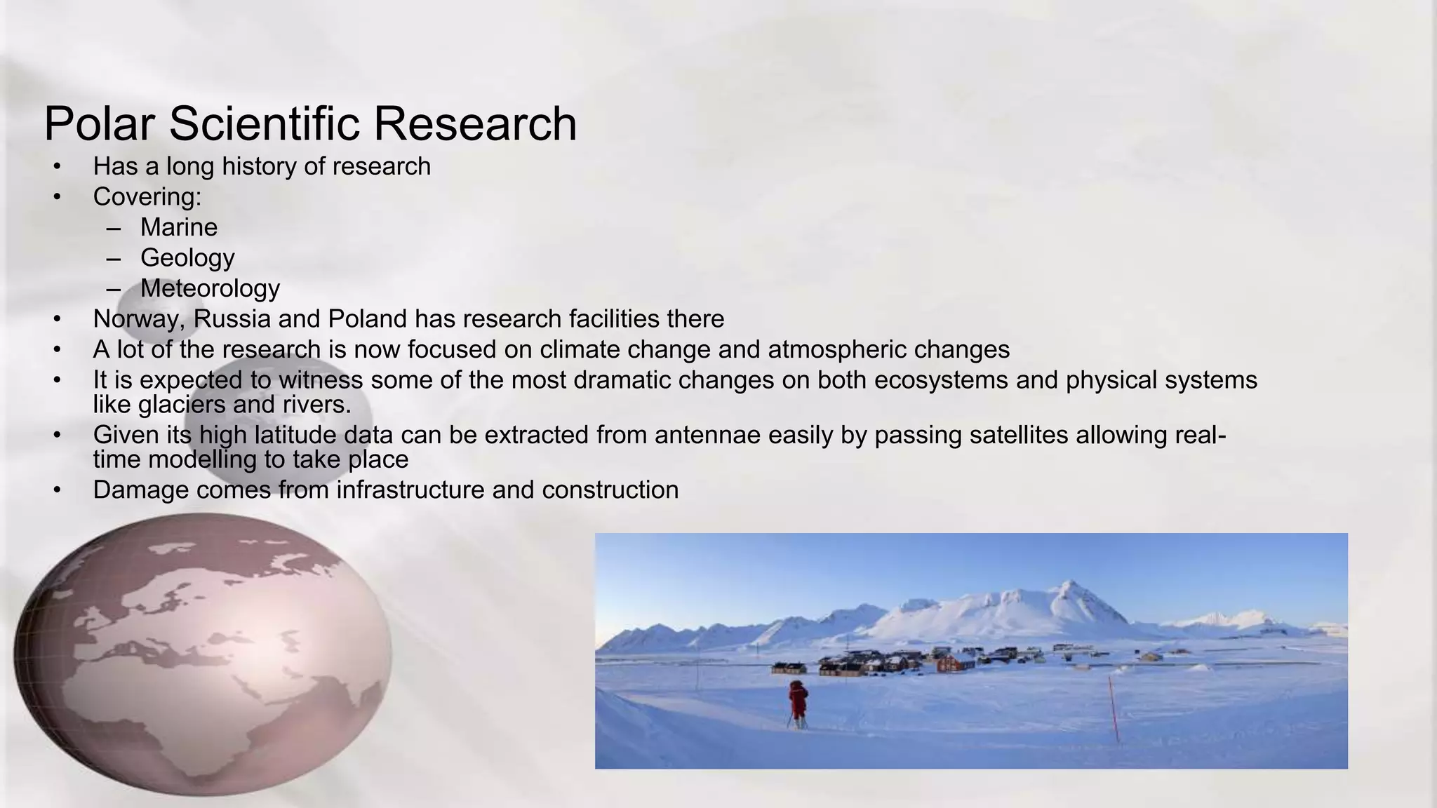 Polar Scientific Research
• Has a long history of research
• Covering:
– Marine
– Geology
– Meteorology
• Norway, Russia and Poland has research facilities there
• A lot of the research is now focused on climate change and atmospheric changes
• It is expected to witness some of the most dramatic changes on both ecosystems and physical systems
like glaciers and rivers.
• Given its high latitude data can be extracted from antennae easily by passing satellites allowing real-
time modelling to take place
• Damage comes from infrastructure and construction
 