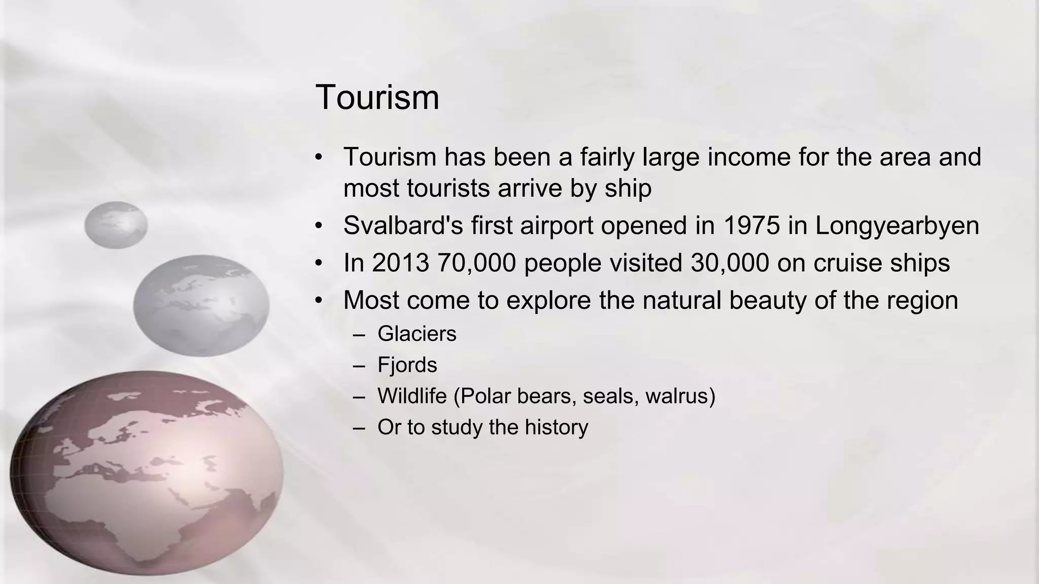 Tourism
• Tourism has been a fairly large income for the area and
most tourists arrive by ship
• Svalbard's first airport opened in 1975 in Longyearbyen
• In 2013 70,000 people visited 30,000 on cruise ships
• Most come to explore the natural beauty of the region
– Glaciers
– Fjords
– Wildlife (Polar bears, seals, walrus)
– Or to study the history
 