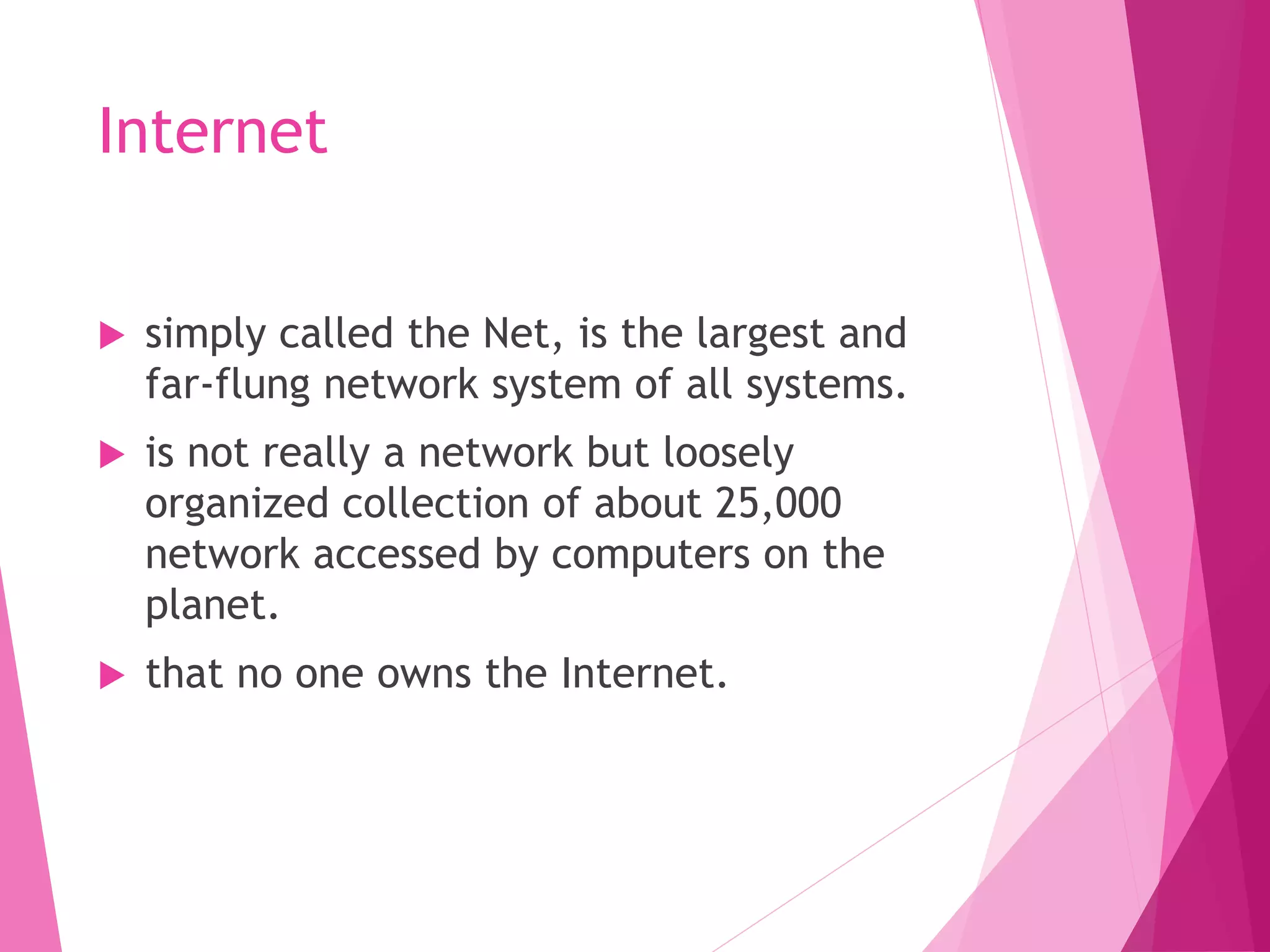 Internet
simply called the Net, is the largest and
far-flung network system of all systems.
is not really a network but loosely
organized collection of about 25,000
network accessed by computers on the
planet.
that no one owns the Internet.