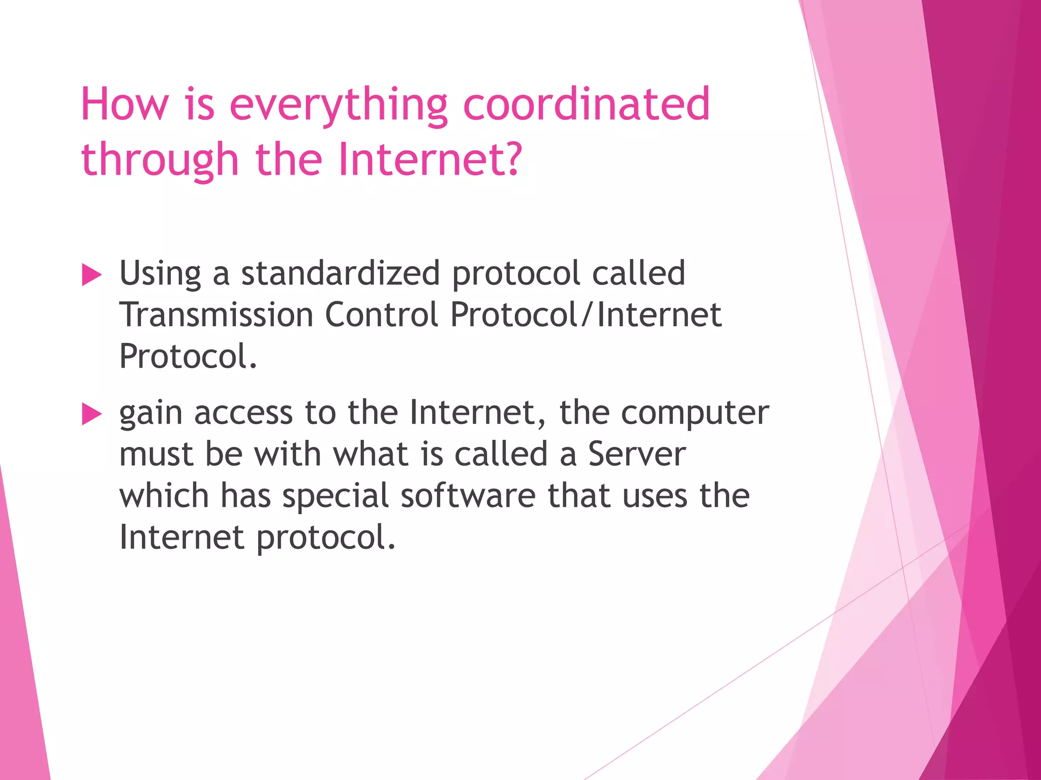 How is everything coordinated
through the Internet?
Using a standardized protocol called
Transmission Control Protocol/Internet
Protocol.
gain access to the Internet, the computer
must be with what is called a Server
which has special software that uses the
Internet protocol.