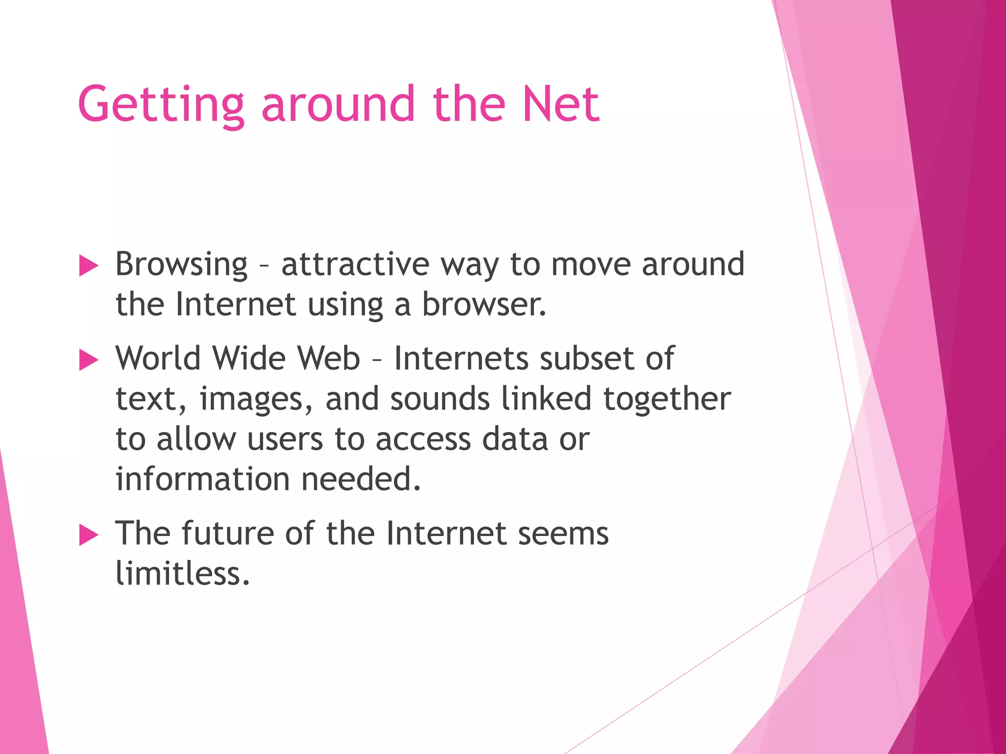 Getting around the Net
Browsing – attractive way to move around
the Internet using a browser.
World Wide Web – Internets subset of
text, images, and sounds linked together
to allow users to access data or
information needed.
The future of the Internet seems
limitless.