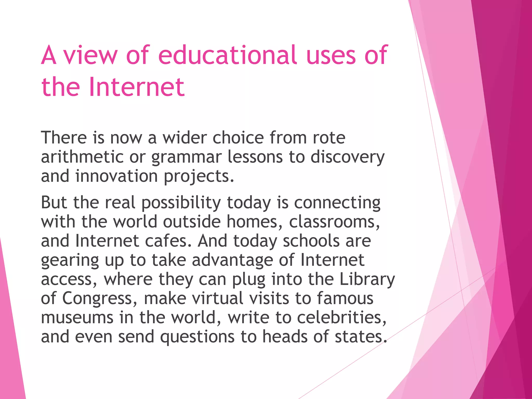 A view of educational uses of
the Internet
There is now a wider choice from rote
arithmetic or grammar lessons to discovery
and innovation projects.
But the real possibility today is connecting
with the world outside homes, classrooms,
and Internet cafes. And today schools are
gearing up to take advantage of Internet
access, where they can plug into the Library
of Congress, make virtual visits to famous
museums in the world, write to celebrities,
and even send questions to heads of states.
