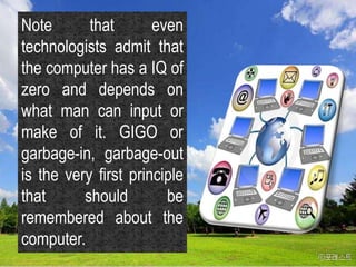 Note that even
technologists admit that
the computer has a IQ of
zero and depends on
what man can input or
make of it. GIGO or
garbage-in, garbage-out
is the very first principle
that should be
remembered about the
computer.
 
