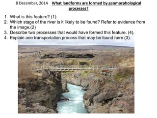 8 December, 2014 What landforms are formed by geomorphological 
processes? 
1. What is this feature? (1) 
2. Which stage of the river is it likely to be found? Refer to evidence from 
the image.(2) 
3. Describe two processes that would have formed this feature. (4). 
4. Explain one transportation process that may be found here (3). 
 