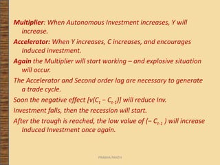 Multiplier: When Autonomous Investment increases, Y will
increase.
Accelerator: When Y increases, C increases, and encourages
Induced investment.
Again the Multiplier will start working – and explosive situation
will occur.
The Accelerator and Second order lag are necessary to generate
a trade cycle.
Soon the negative effect [v(Ct − Ct-1)] will reduce Inv.
Investment falls, then the recession will start.
After the trough is reached, the low value of (− Ct-1 ) will increase
Induced Investment once again.
PRABHA PANTH
 