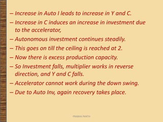 – Increase in Auto I leads to increase in Y and C.
– Increase in C induces an increase in investment due
to the accelerator,
– Autonomous investment continues steadily.
– This goes on till the ceiling is reached at 2.
– Now there is excess production capacity.
– So Investment falls, multiplier works in reverse
direction, and Y and C falls.
– Accelerator cannot work during the down swing.
– Due to Auto Inv, again recovery takes place.
PRABHA PANTH
 