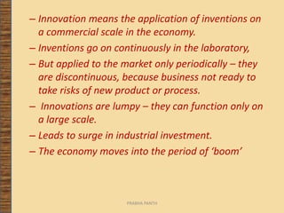 – Innovation means the application of inventions on
a commercial scale in the economy.
– Inventions go on continuously in the laboratory,
– But applied to the market only periodically – they
are discontinuous, because business not ready to
take risks of new product or process.
– Innovations are lumpy – they can function only on
a large scale.
– Leads to surge in industrial investment.
– The economy moves into the period of ‘boom’
PRABHA PANTH
 