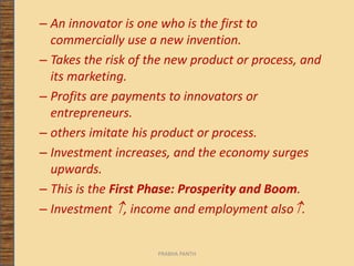 – An innovator is one who is the first to
commercially use a new invention.
– Takes the risk of the new product or process, and
its marketing.
– Profits are payments to innovators or
entrepreneurs.
– others imitate his product or process.
– Investment increases, and the economy surges
upwards.
– This is the First Phase: Prosperity and Boom.
– Investment , income and employment also.
PRABHA PANTH
 