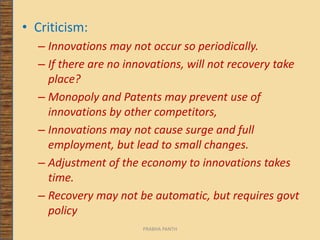 • Criticism:
– Innovations may not occur so periodically.
– If there are no innovations, will not recovery take
place?
– Monopoly and Patents may prevent use of
innovations by other competitors,
– Innovations may not cause surge and full
employment, but lead to small changes.
– Adjustment of the economy to innovations takes
time.
– Recovery may not be automatic, but requires govt
policy
PRABHA PANTH
 