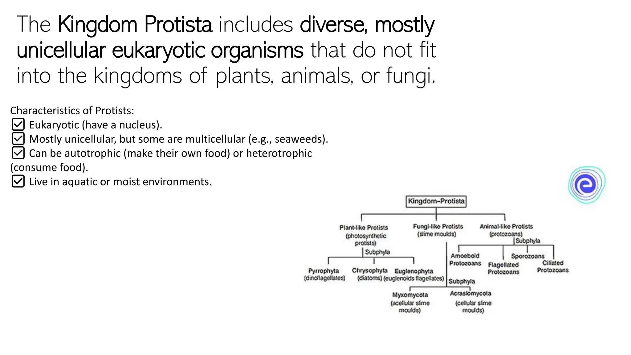 The Kingdom Protista includes diverse, mostly
unicellular eukaryotic organisms that do not fit
into the kingdoms of plants, animals, or fungi.
Characteristics of Protists:
✅ Eukaryotic (have a nucleus).
✅ Mostly unicellular, but some are multicellular (e.g., seaweeds).
✅ Can be autotrophic (make their own food) or heterotrophic
(consume food).
✅ Live in aquatic or moist environments.
 