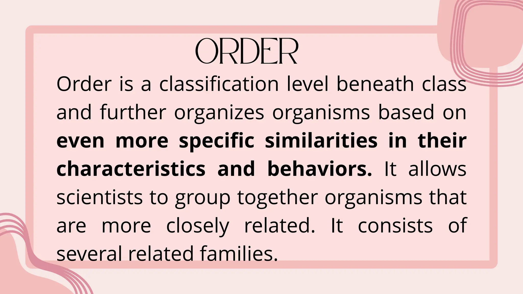 Order is a classification level beneath class
and further organizes organisms based on
even more specific similarities in their
characteristics and behaviors. It allows
scientists to group together organisms that
are more closely related. It consists of
several related families.
 