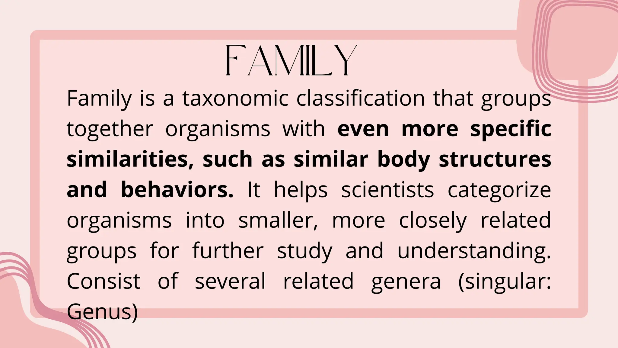 Family is a taxonomic classification that groups
together organisms with even more specific
similarities, such as similar body structures
and behaviors. It helps scientists categorize
organisms into smaller, more closely related
groups for further study and understanding.
Consist of several related genera (singular:
Genus)
 
