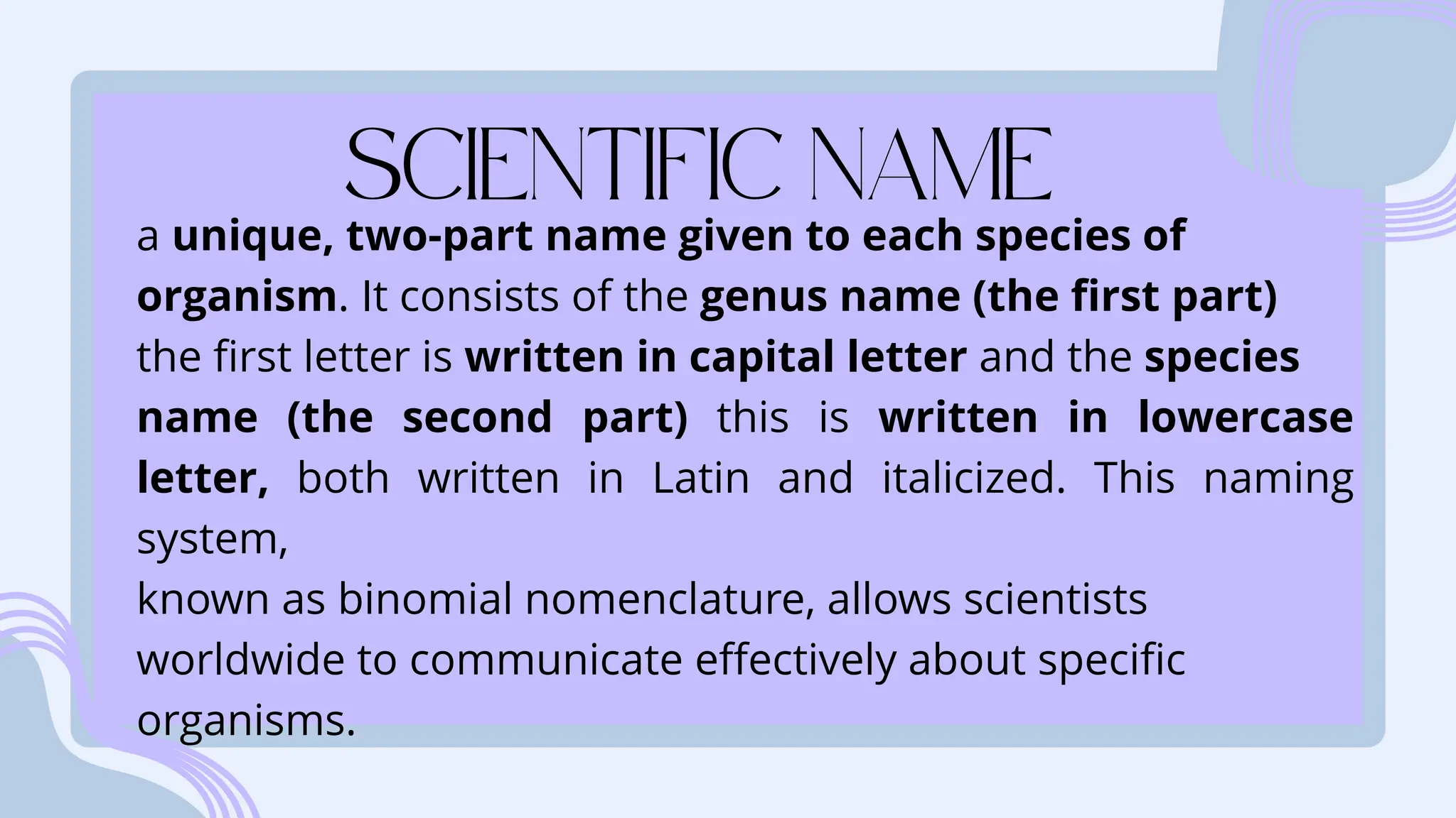 a unique, two-part name given to each species of
organism. It consists of the genus name (the first part)
the first letter is written in capital letter and the species
name (the second part) this is written in lowercase
letter, both written in Latin and italicized. This naming
system,
known as binomial nomenclature, allows scientists
worldwide to communicate effectively about specific
organisms.
 