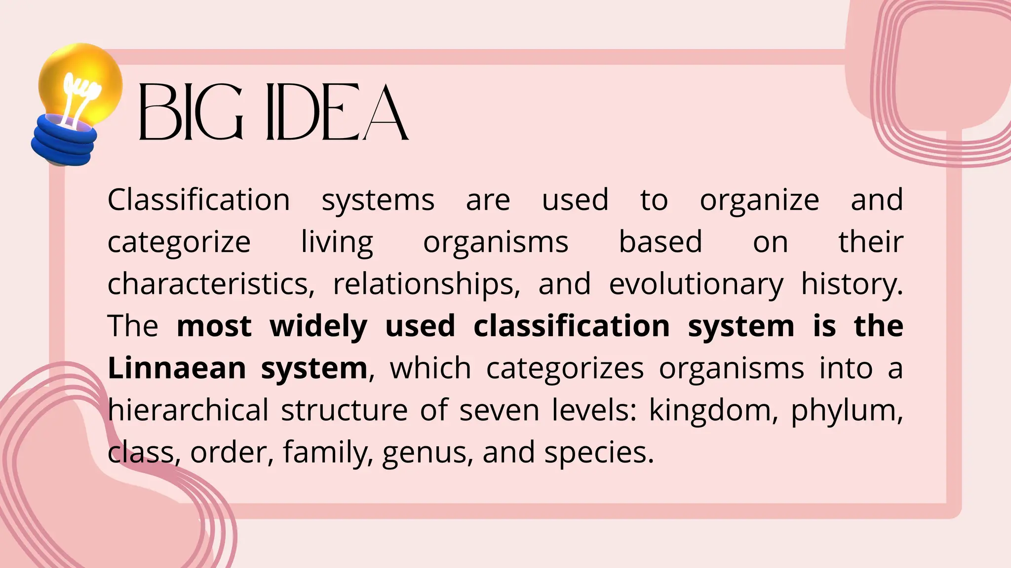 Classification systems are used to organize and
categorize living organisms based on their
characteristics, relationships, and evolutionary history.
The most widely used classification system is the
Linnaean system, which categorizes organisms into a
hierarchical structure of seven levels: kingdom, phylum,
class, order, family, genus, and species.
 